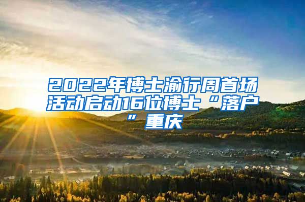 2022年博士渝行周首场活动启动16位博士“落户”重庆