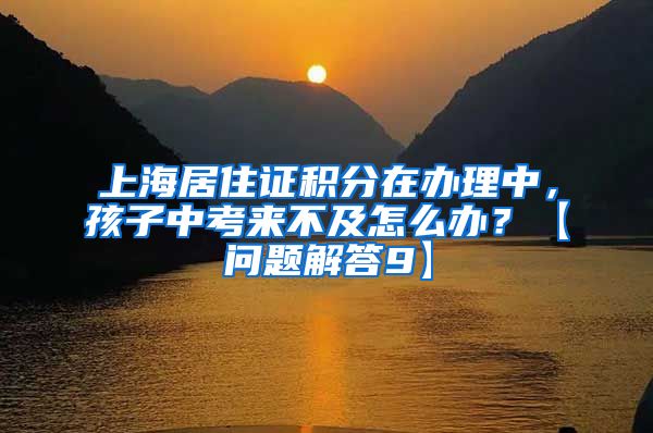 上海居住证积分在办理中，孩子中考来不及怎么办？【问题解答9】