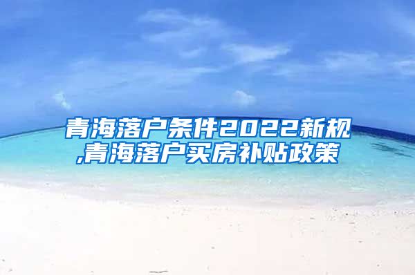 青海落户条件2022新规,青海落户买房补贴政策