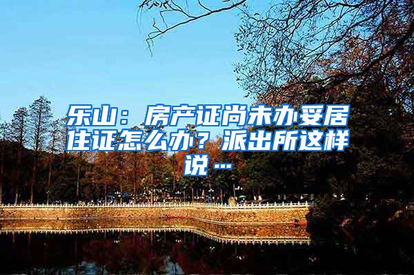 乐山：房产证尚未办妥居住证怎么办？派出所这样说…