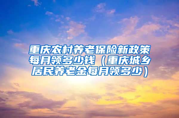 重庆农村养老保险新政策每月领多少钱（重庆城乡居民养老金每月领多少）