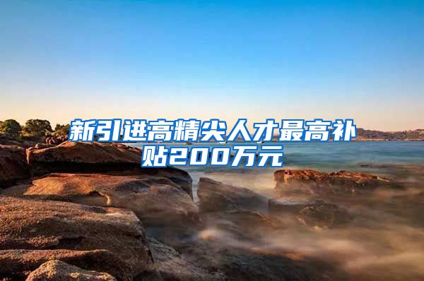 新引进高精尖人才最高补贴200万元