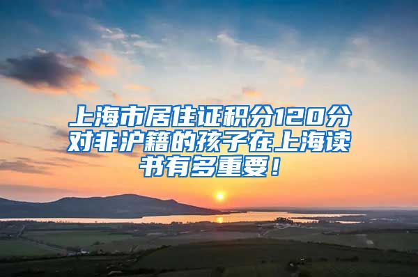 上海市居住证积分120分对非沪籍的孩子在上海读书有多重要！