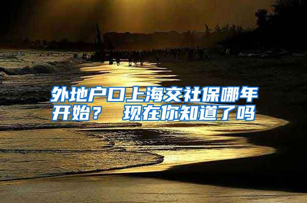 外地户口上海交社保哪年开始？ 现在你知道了吗