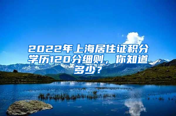 2022年上海居住证积分学历120分细则，你知道多少？