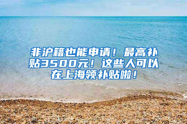 非沪籍也能申请！最高补贴3500元！这些人可以在上海领补贴啦！