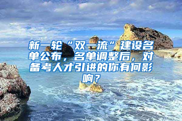 新一轮“双一流”建设名单公布，名单调整后，对备考人才引进的你有何影响？