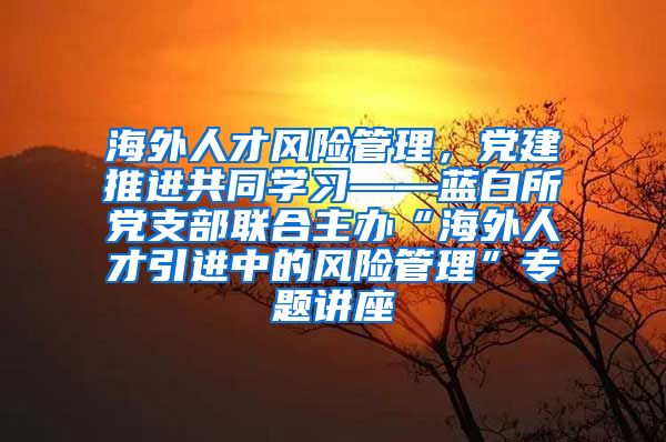 海外人才风险管理，党建推进共同学习——蓝白所党支部联合主办“海外人才引进中的风险管理”专题讲座