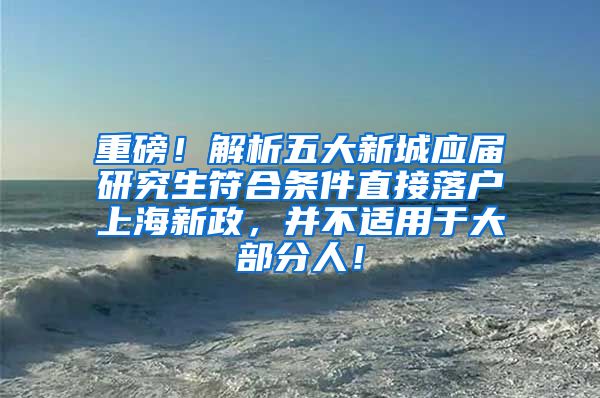 重磅！解析五大新城应届研究生符合条件直接落户上海新政，并不适用于大部分人！