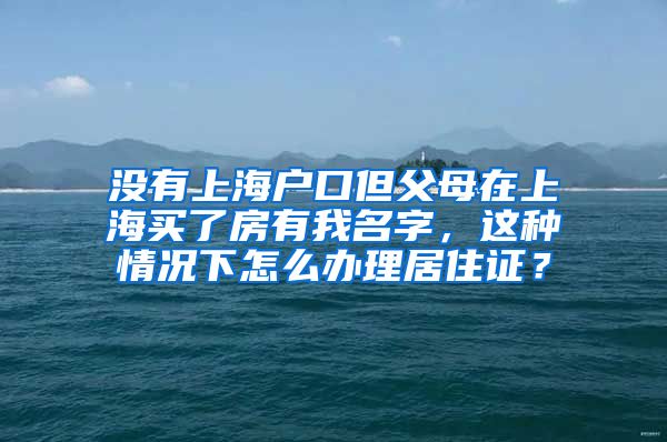 没有上海户口但父母在上海买了房有我名字，这种情况下怎么办理居住证？