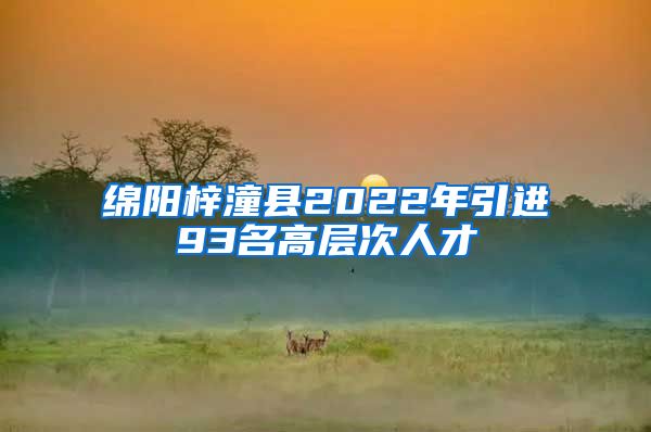 绵阳梓潼县2022年引进93名高层次人才