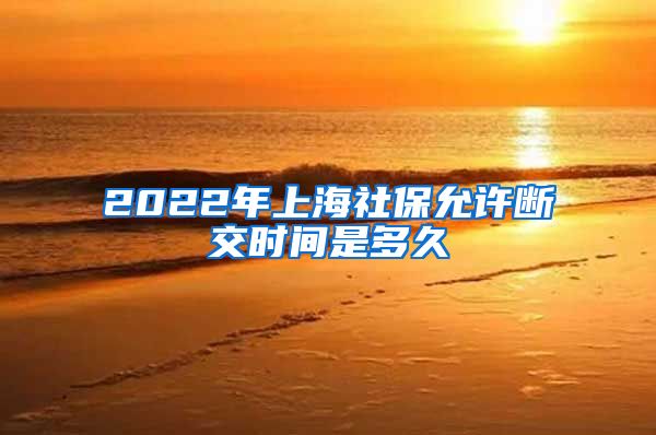 2022年上海社保允许断交时间是多久