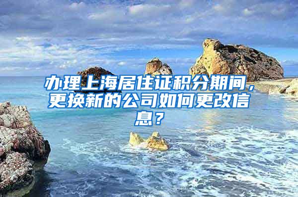 办理上海居住证积分期间，更换新的公司如何更改信息？