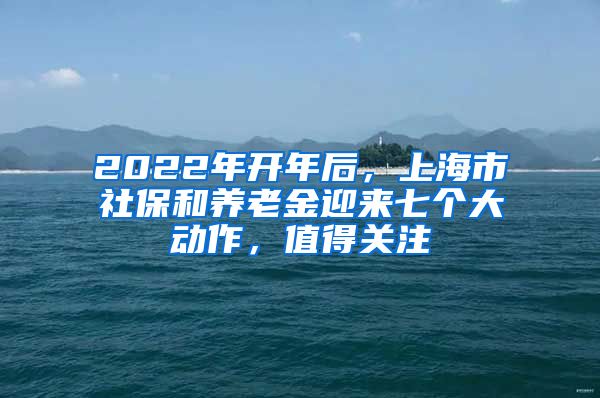 2022年开年后，上海市社保和养老金迎来七个大动作，值得关注