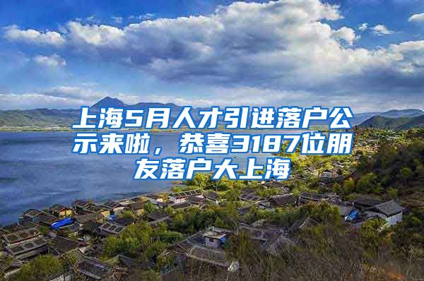 上海5月人才引进落户公示来啦，恭喜3187位朋友落户大上海