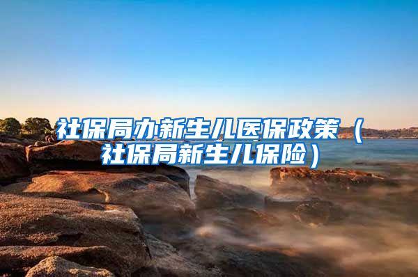 社保局办新生儿医保政策（社保局新生儿保险）