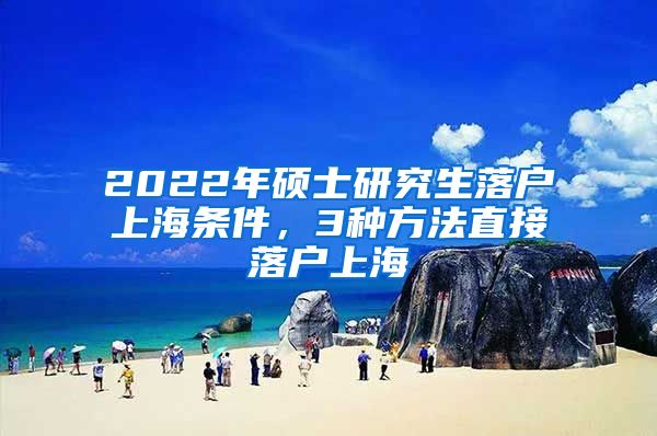 2022年硕士研究生落户上海条件，3种方法直接落户上海