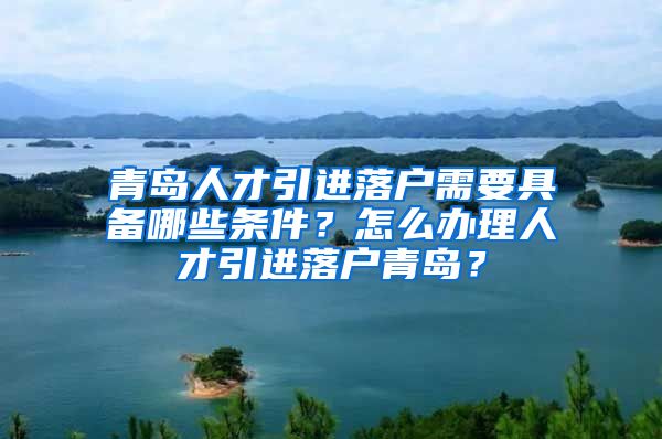 青岛人才引进落户需要具备哪些条件？怎么办理人才引进落户青岛？