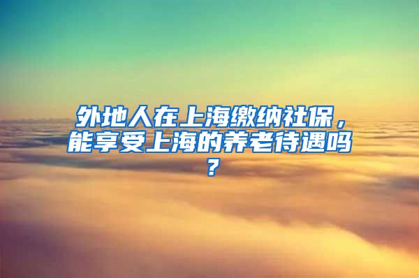 外地人在上海缴纳社保，能享受上海的养老待遇吗？