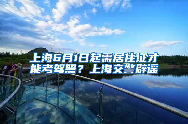 上海6月1日起需居住证才能考驾照？上海交警辟谣