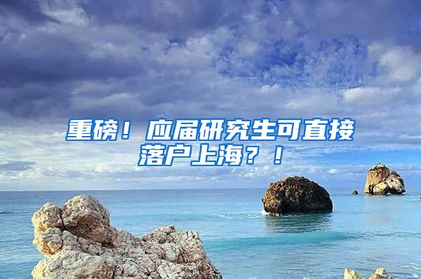 重磅！应届研究生可直接落户上海？！