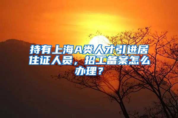 持有上海A类人才引进居住证人员，招工备案怎么办理？