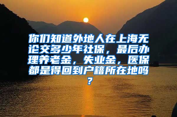 你们知道外地人在上海无论交多少年社保，最后办理养老金，失业金，医保都是得回到户籍所在地吗？