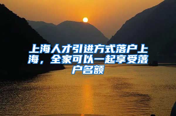 上海人才引进方式落户上海，全家可以一起享受落户名额