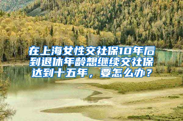 在上海女性交社保10年后到退休年龄想继续交社保达到十五年，要怎么办？