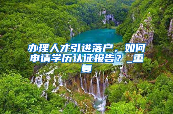 办理人才引进落户，如何申请学历认证报告？_重复