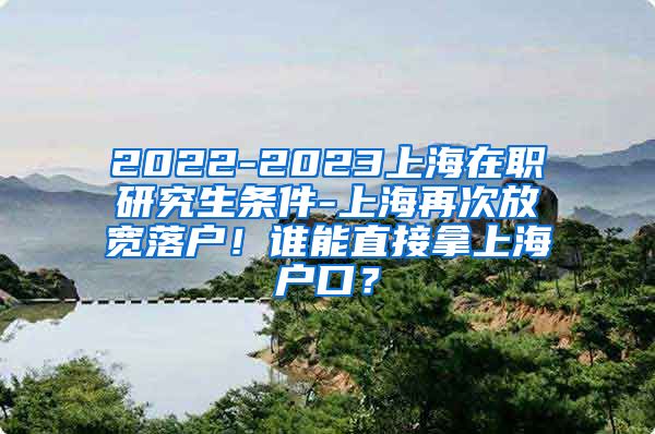 2022-2023上海在职研究生条件-上海再次放宽落户！谁能直接拿上海户口？