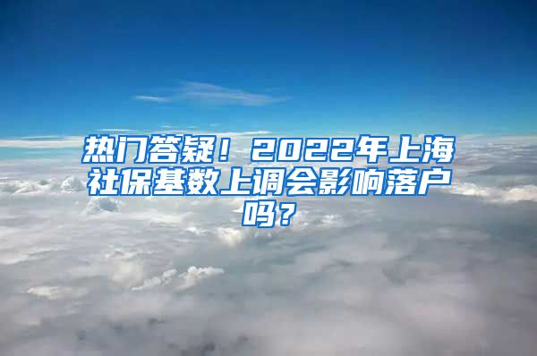 热门答疑！2022年上海社保基数上调会影响落户吗？