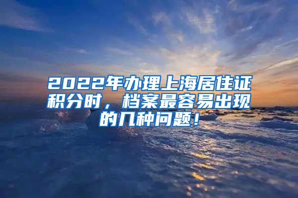 2022年办理上海居住证积分时，档案最容易出现的几种问题！