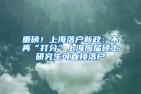 重磅！上海落户新政：不再“打分”上海应届硕士研究生可直接落户