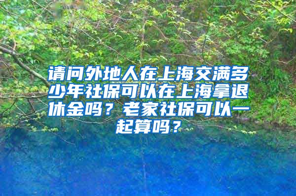请问外地人在上海交满多少年社保可以在上海拿退休金吗？老家社保可以一起算吗？