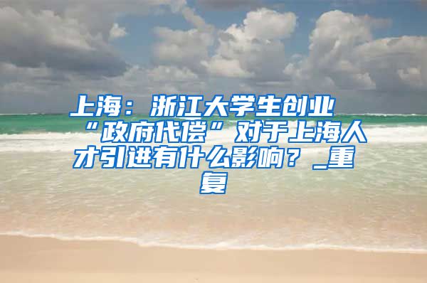 上海：浙江大学生创业“政府代偿”对于上海人才引进有什么影响？_重复