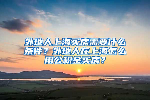 外地人上海买房需要什么条件？外地人在上海怎么用公积金买房？