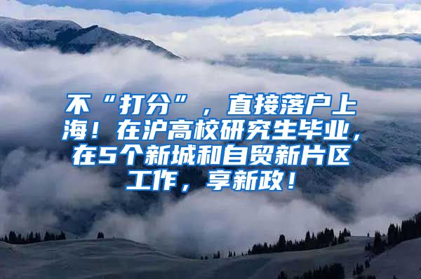 不“打分”，直接落户上海！在沪高校研究生毕业，在5个新城和自贸新片区工作，享新政！