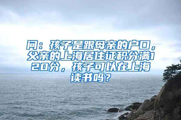 问：孩子是跟母亲的户口，父亲的上海居住证积分满120分，孩子可以在上海读书吗？