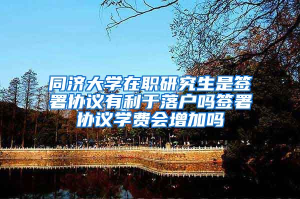 同济大学在职研究生是签署协议有利于落户吗签署协议学费会增加吗