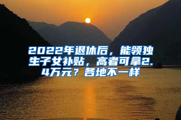 2022年退休后，能领独生子女补贴，高者可拿2.4万元？各地不一样