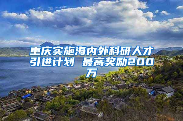 重庆实施海内外科研人才引进计划 最高奖励200万