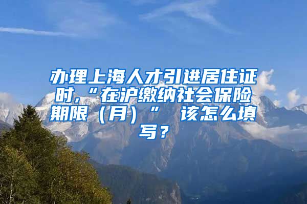 办理上海人才引进居住证时,“在沪缴纳社会保险期限（月）” 该怎么填写？