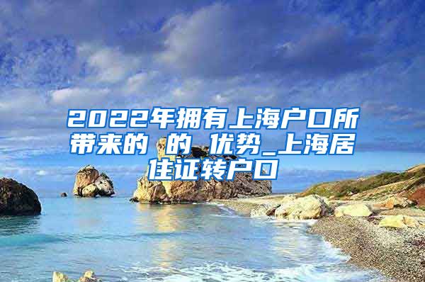 2022年拥有上海户口所带来的 的 优势_上海居住证转户口