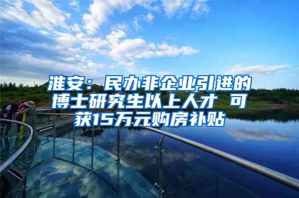 淮安：民办非企业引进的博士研究生以上人才 可获15万元购房补贴