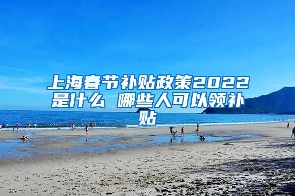 上海春节补贴政策2022是什么 哪些人可以领补贴