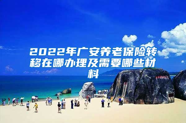 2022年广安养老保险转移在哪办理及需要哪些材料