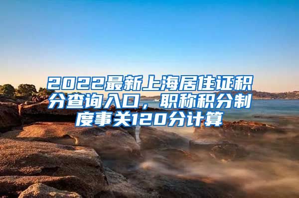 2022最新上海居住证积分查询入口，职称积分制度事关120分计算