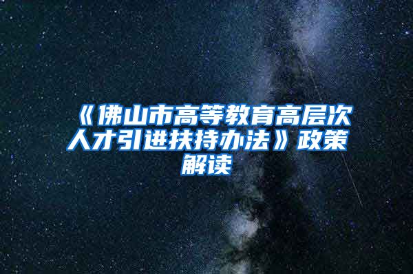 《佛山市高等教育高层次人才引进扶持办法》政策解读