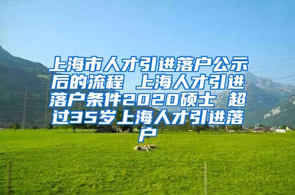 上海市人才引进落户公示后的流程 上海人才引进落户条件2020硕士 超过35岁上海人才引进落户